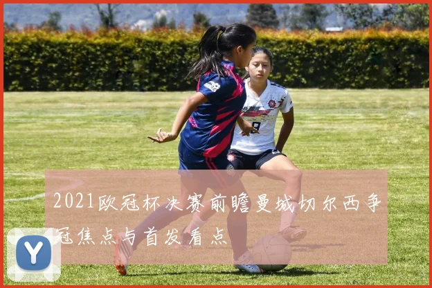 2021欧冠杯决赛前瞻曼城切尔西争冠焦点与首发看点