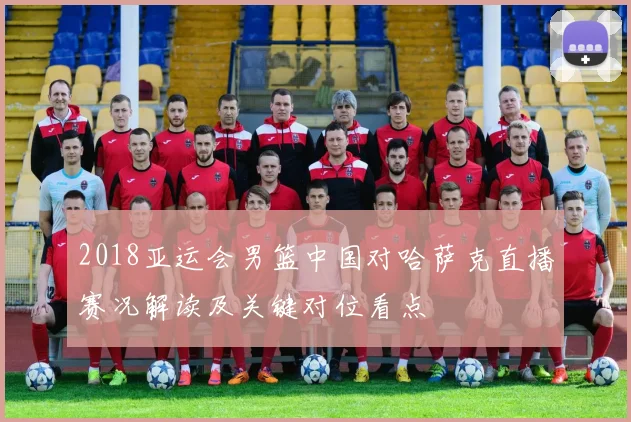 2018亚运会男篮中国对哈萨克直播赛况解读及关键对位看点