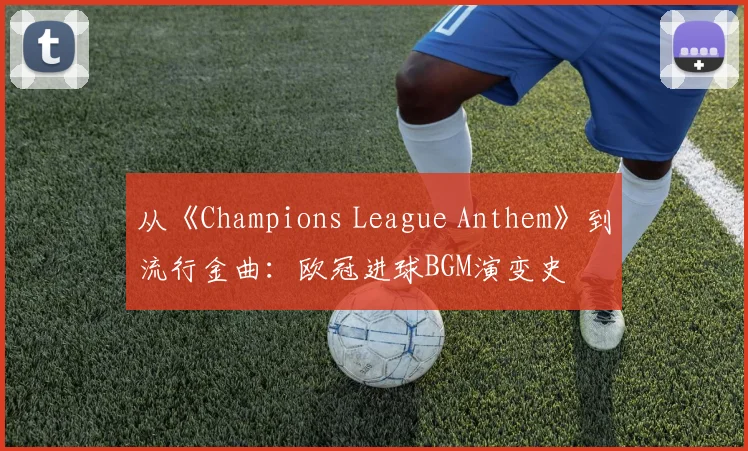 从《Champions League Anthem》到流行金曲:欧冠进球BGM演变史