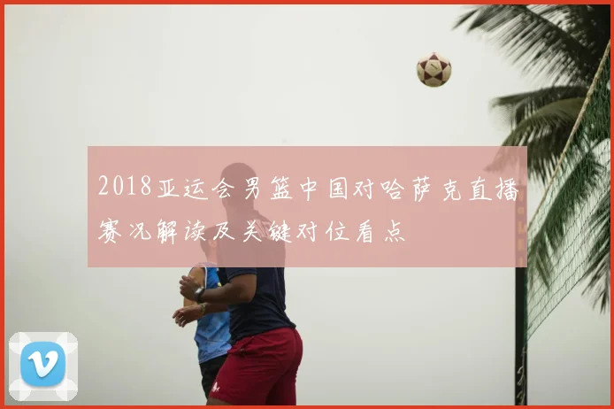 2018亚运会男篮中国对哈萨克直播赛况解读及关键对位看点