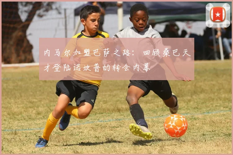 内马尔加盟巴萨之路：回顾桑巴天才登陆诺坎普的转会内幕