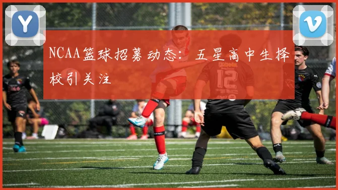 NCAA篮球招募动态：五星高中生择校引关注