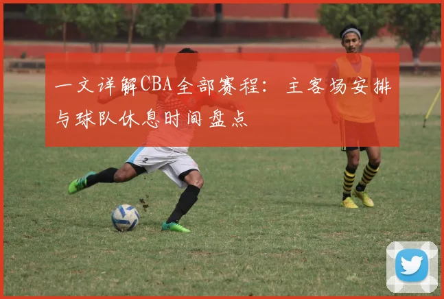 一文详解CBA全部赛程：主客场安排与球队休息时间盘点